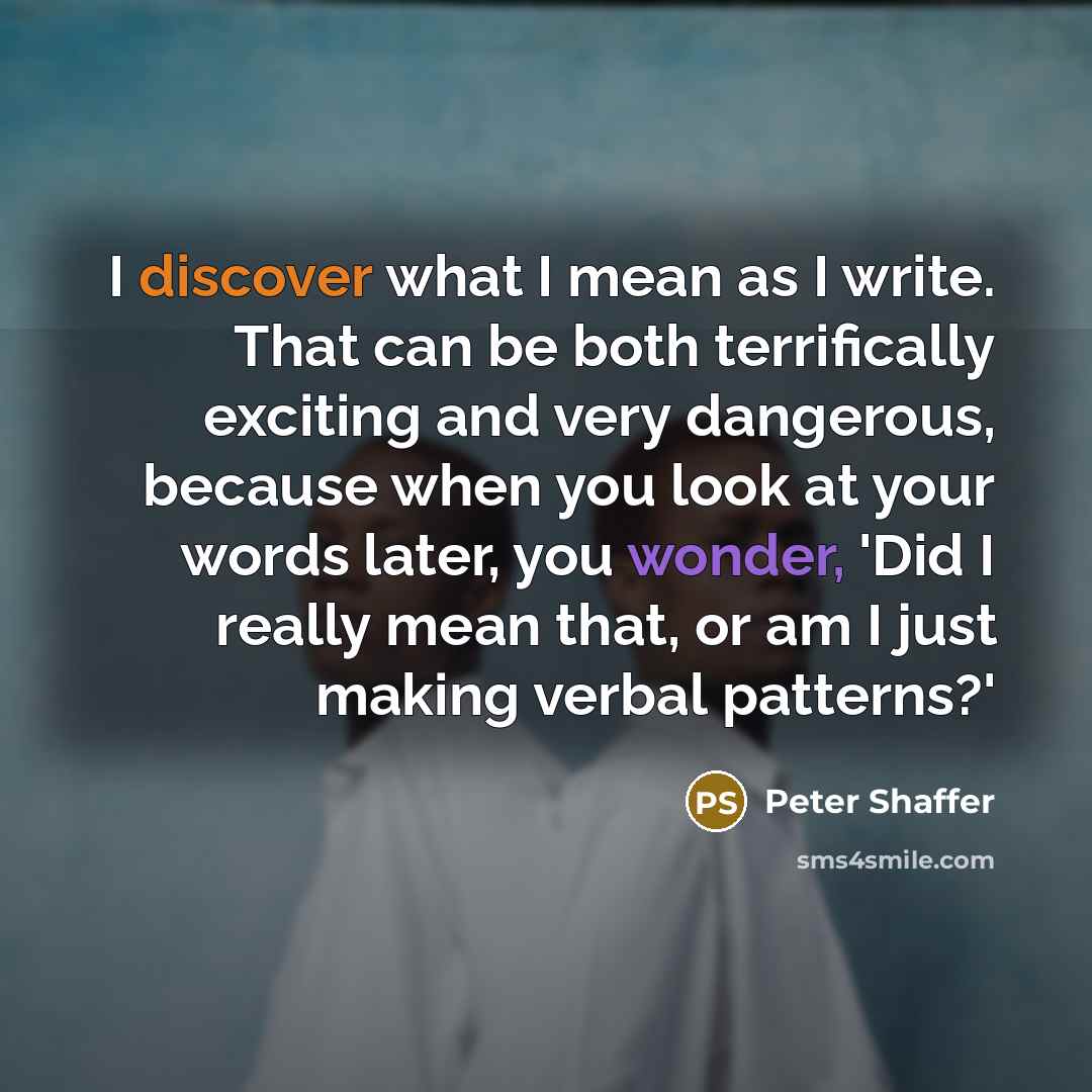 “I discover what I mean as I write. That can be both terrifically exciting and very dangerous, because when you look at your words later, you wonder, 'Did I really mean that, or am I just making verbal patterns?'” quote by Peter Shaffer