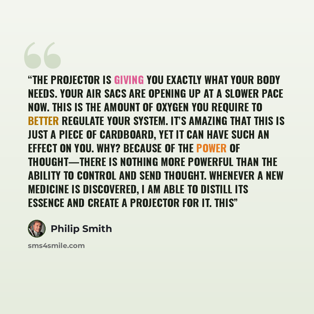 “The projector is giving you exactly what your body needs. Your air sacs are opening up at a slower pace now. This is the amount of oxygen you require to better regulate your system. It’s amazing that this is just a piece of cardboard, yet it can have such an effect on you. Why? Because of the…” quote by Philip Smith