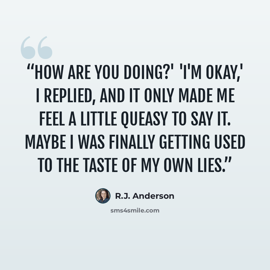 “How are you doing?' 'I'm okay,' I replied, and it only made me feel a little queasy to say it. Maybe I was finally getting used to the taste of my own lies.” quote by R.J. Anderson