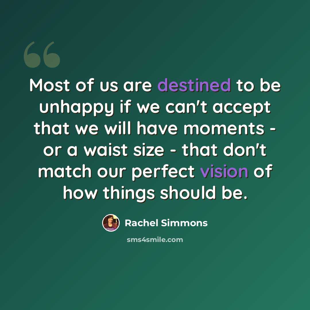“Most of us are destined to be unhappy if we can't accept that we will have moments - or a waist size - that don't match our perfect vision of how things should be.” quote by Rachel Simmons