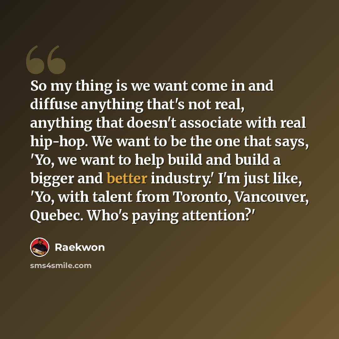 “So my thing is we want come in and diffuse anything that's not real, anything that doesn't associate with real hip-hop. We want to be the one that says, 'Yo, we want to help build and build a bigger and better industry.' I'm just like, 'Yo, with talent from Toronto, Vancouver, Quebec. Who's paying…” quote by Raekwon