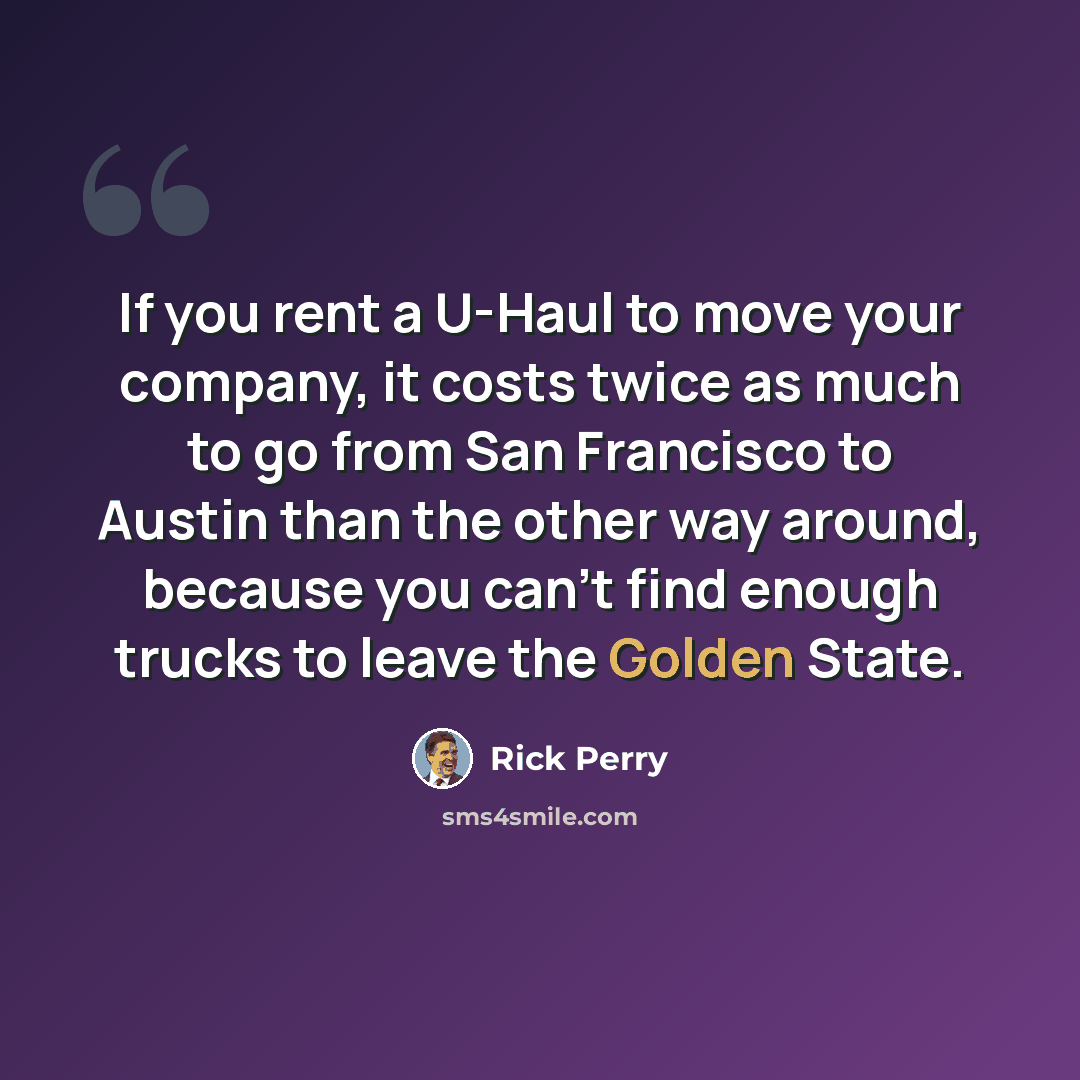 “If you rent a U-Haul to move your company, it costs twice as much to go from San Francisco to Austin than the other way around, because you can't find enough trucks to leave the Golden State.” quote by Rick Perry