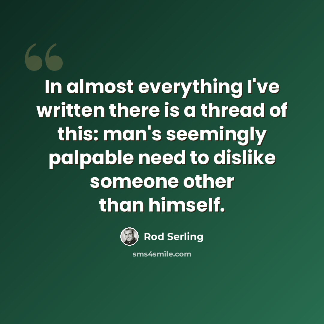 “In almost everything I've written there is a thread of this: man's seemingly palpable need to dislike someone other than himself.” quote by Rod Serling