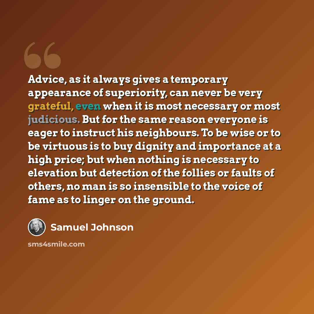 “Advice, as it always gives a temporary appearance of superiority, can never be very grateful, even when it is most necessary or most judicious. But for the same reason everyone is eager to instruct his neighbours. To be wise or to be virtuous is to buy dignity and importance at a high price; but…” quote by Samuel Johnson