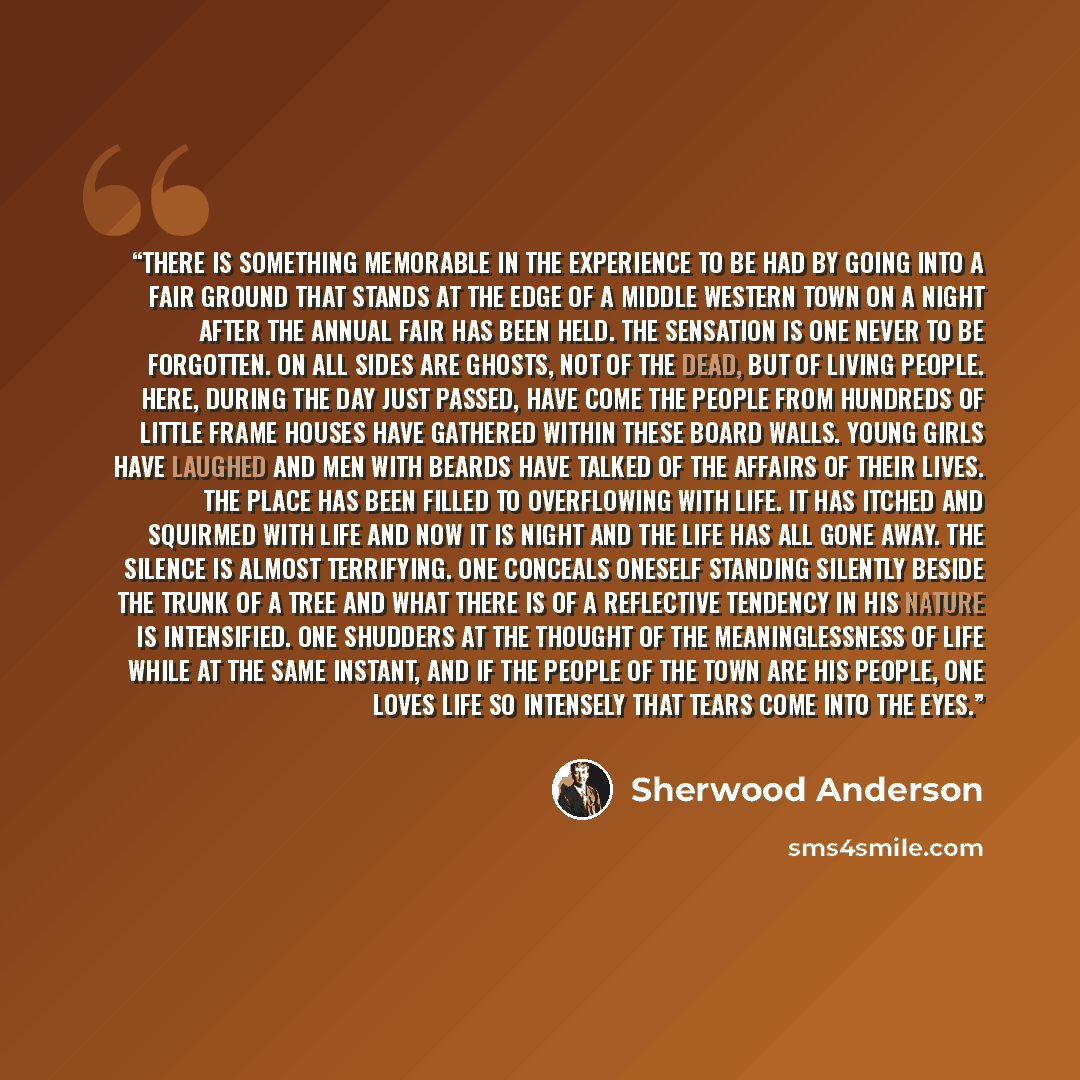 “There is something memorable in the experience to be had by going into a fair ground that stands at the edge of a Middle Western town on a night after the annual fair has been held. The sensation is one never to be forgotten. On all sides are ghosts, not of the dead, but of living people. Here…” quote by Sherwood Anderson