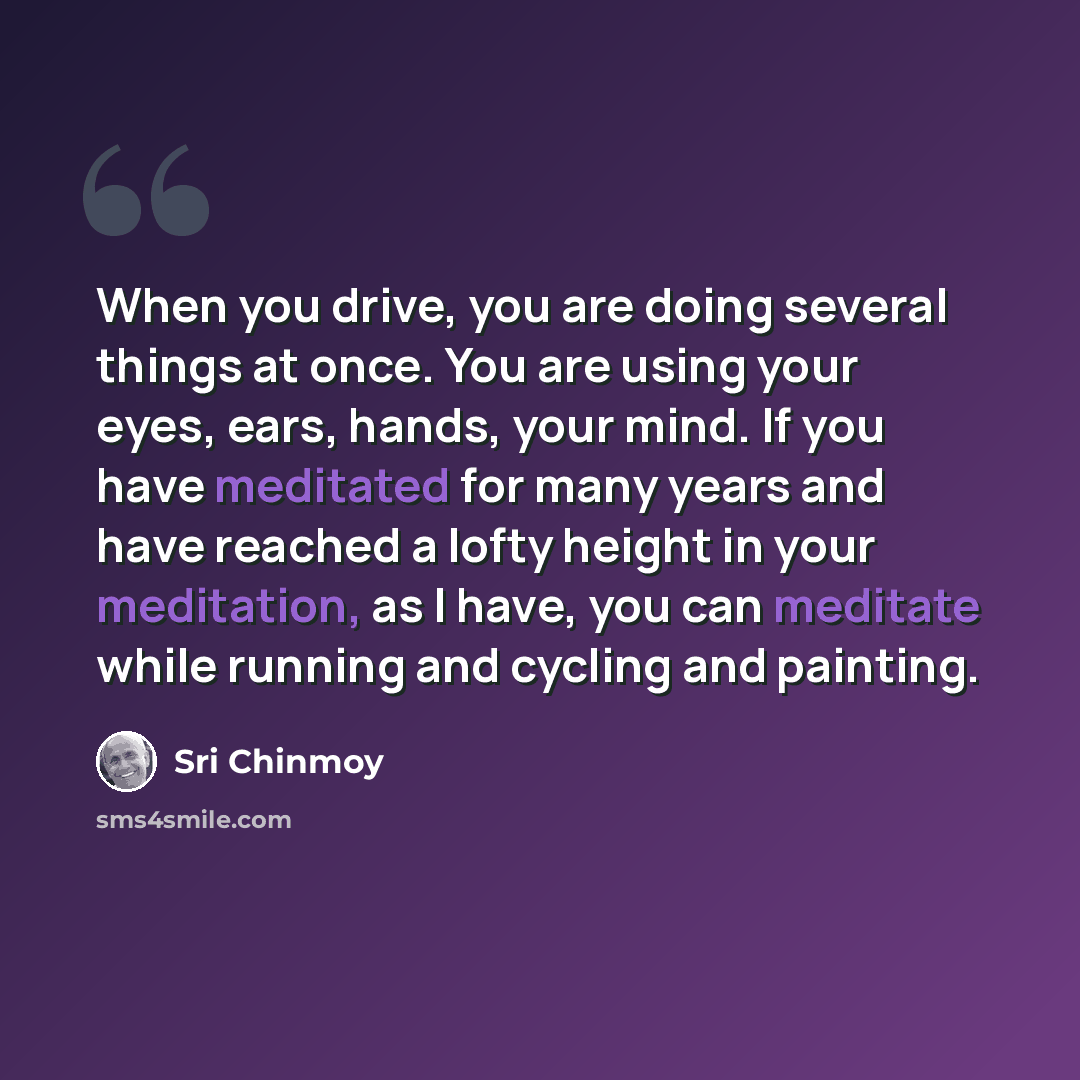 “When you drive, you are doing several things at once. You are using your eyes, ears, hands, your mind. If you have meditated for many years and have reached a lofty height in your meditation, as I have, you can meditate while running and cycling and painting.” quote by Sri Chinmoy