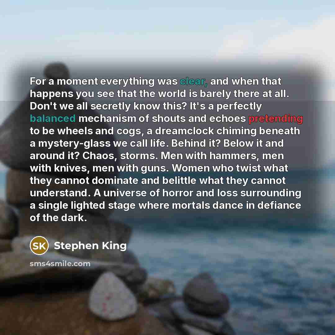“For a moment everything was clear, and when that happens you see that the world is barely there at all. Don't we all secretly know this? It's a perfectly balanced mechanism of shouts and echoes pretending to be wheels and cogs, a dreamclock chiming beneath a mystery-glass we call life. Behind it?…” quote by Stephen King