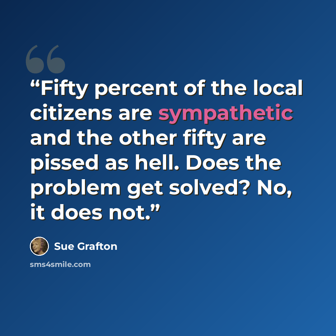 “Fifty percent of the local citizens are sympathetic and the other fifty are pissed as hell. Does the problem get solved? No, it does not.” quote by Sue Grafton
