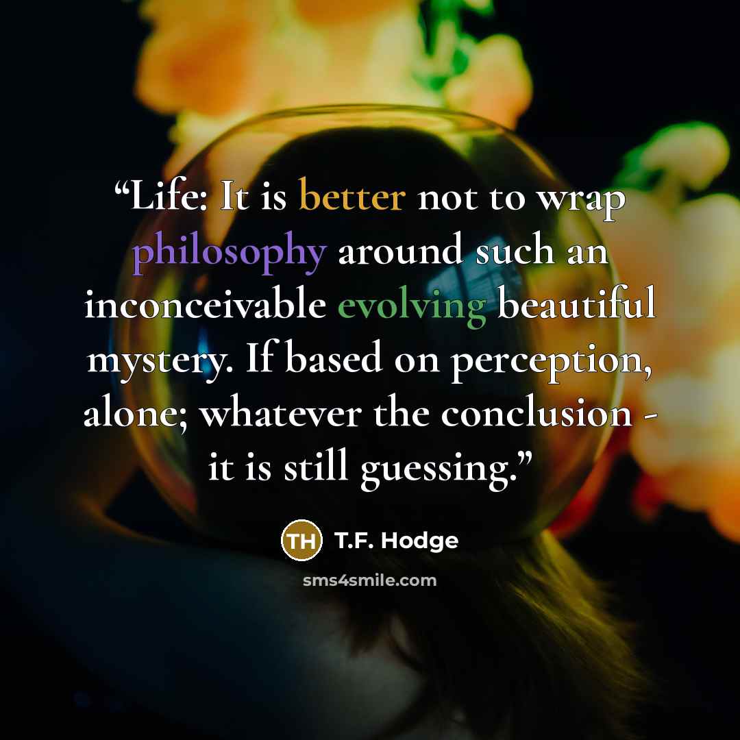 “Life: It is better not to wrap philosophy around such an inconceivable evolving beautiful mystery. If based on perception, alone; whatever the conclusion - it is still guessing.” quote by T.F. Hodge