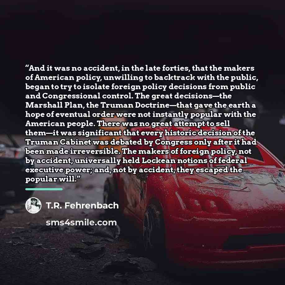 “And it was no accident, in the late forties, that the makers of American policy, unwilling to backtrack with the public, began to try to isolate foreign policy decisions from public and Congressional control. The great decisions—the Marshall Plan, the Truman Doctrine—that gave the earth a hope of…” quote by T.R. Fehrenbach