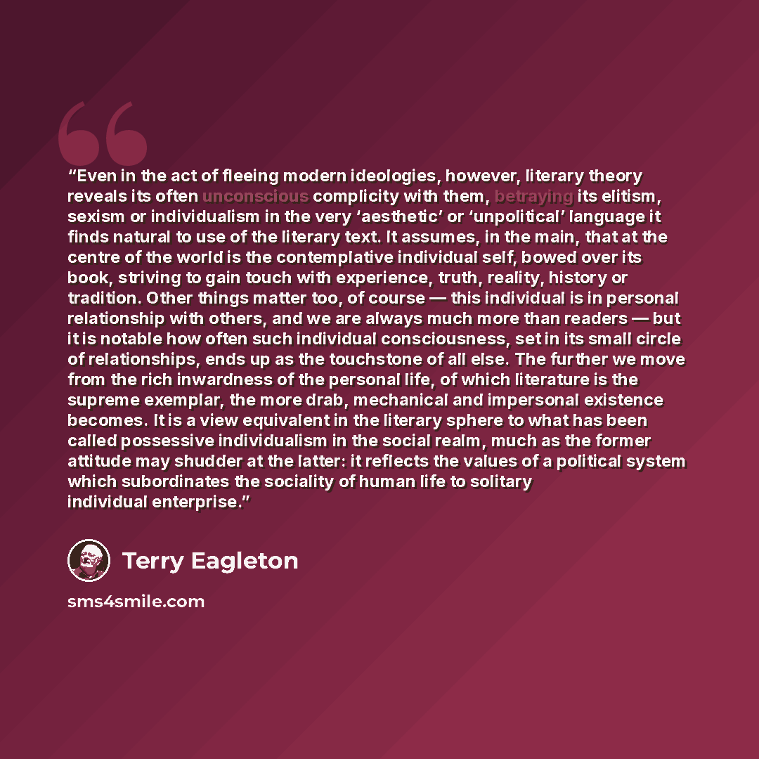 “Even in the act of fleeing modern ideologies, however, literary theory reveals its often unconscious complicity with them, betraying its elitism, sexism or individualism in the very ‘aesthetic’ or ‘unpolitical’ language it finds natural to use of the literary text. It assumes, in the main, that at…” quote by Terry Eagleton