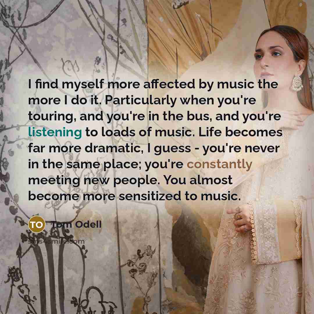 “I find myself more affected by music the more I do it. Particularly when you're touring, and you're in the bus, and you're listening to loads of music. Life becomes far more dramatic, I guess - you're never in the same place; you're constantly meeting new people. You almost become more sensitized…” quote by Tom Odell