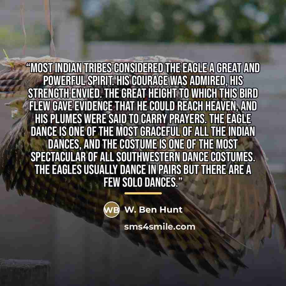 “Most Indian tribes considered the eagle a great and powerful spirit. His courage was admired, his strength envied. The great height to which this bird flew gave evidence that he could reach heaven, and his plumes were said to carry prayers. The Eagle dance is one of the most graceful of all the…” quote by W. Ben Hunt