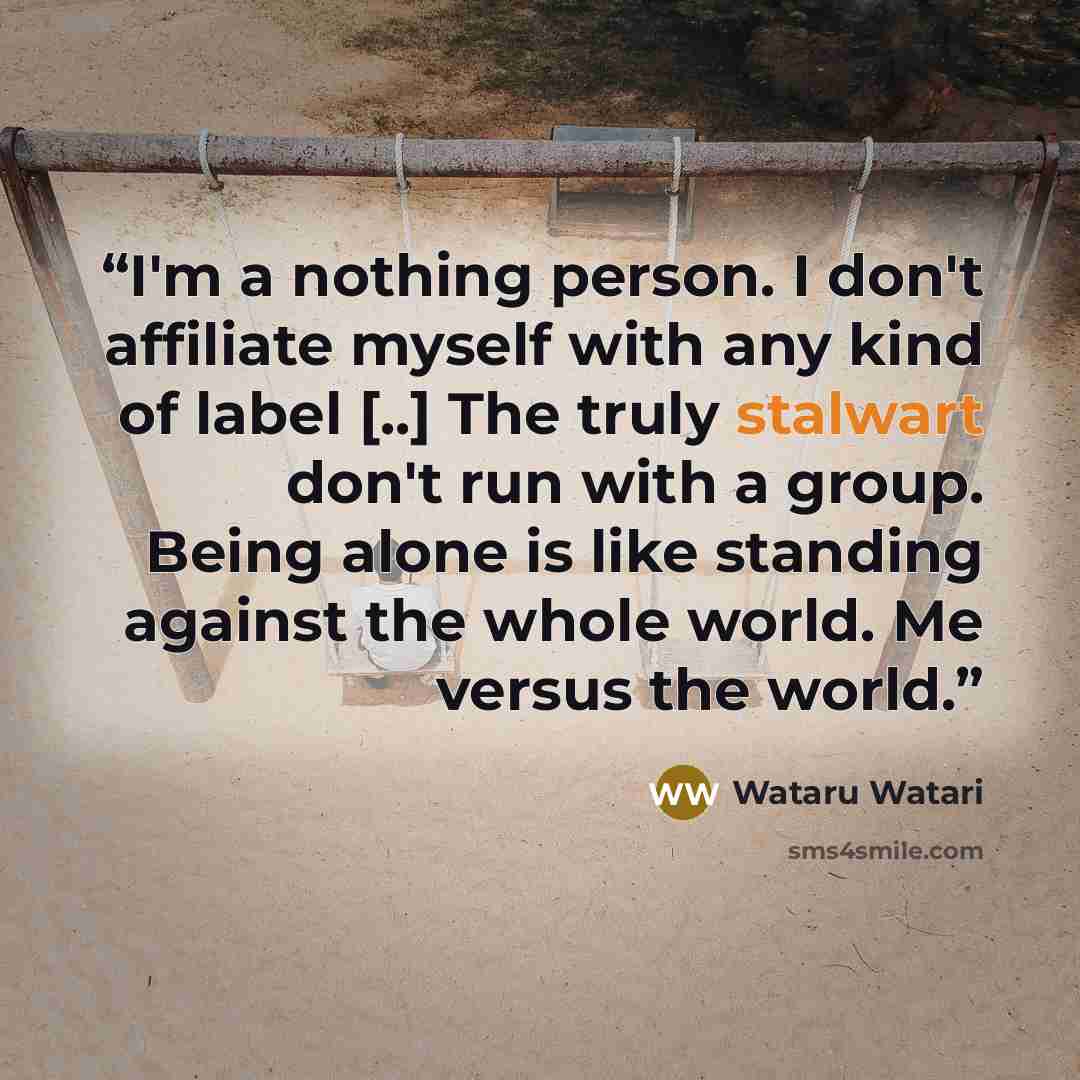 “I'm a nothing person. I don't affiliate myself with any kind of label [..] The truly stalwart don't run with a group. Being alone is like standing against the whole world. Me versus the world.” quote by Wataru Watari