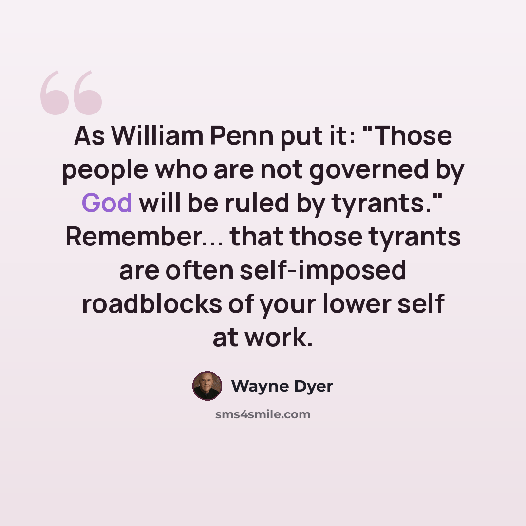 “As William Penn put it: "Those people who are not governed by God will be ruled by tyrants." Remember... that those tyrants are often self-imposed roadblocks of your lower self at work.” quote by Wayne Dyer