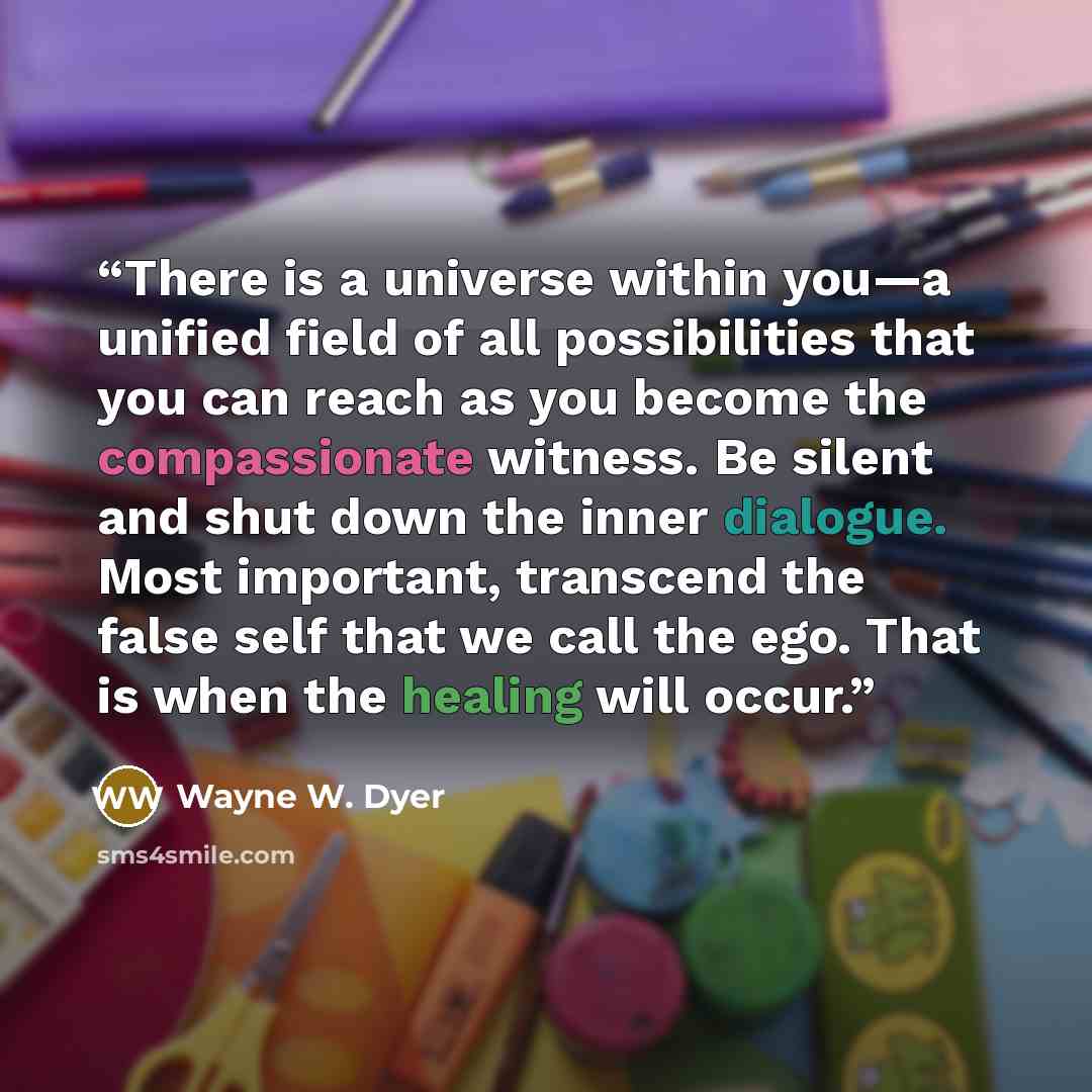 “There is a universe within you—a unified field of all possibilities that you can reach as you become the compassionate witness. Be silent and shut down the inner dialogue. Most important, transcend the false self that we call the ego. That is when the healing will occur.” quote by Wayne W. Dyer