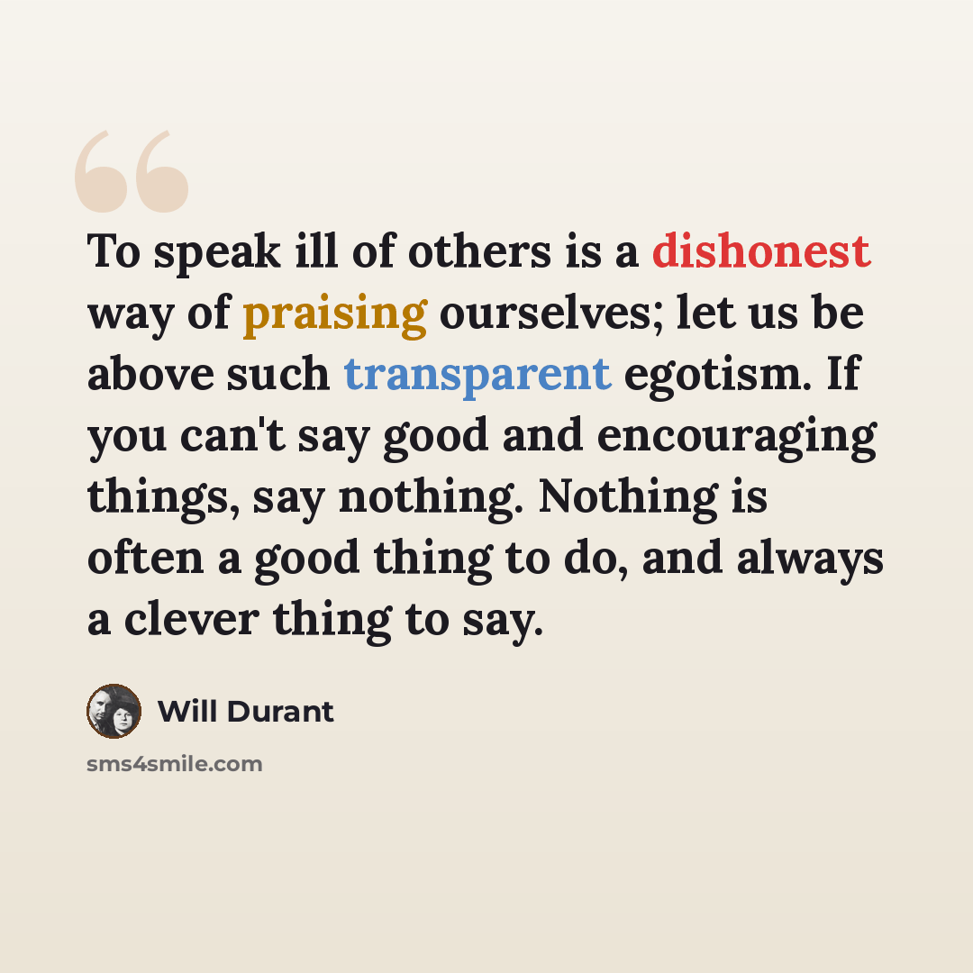 “To speak ill of others is a dishonest way of praising ourselves; let us be above such transparent egotism. If you can't say good and encouraging things, say nothing. Nothing is often a good thing to do, and always a clever thing to say.” quote by Will Durant