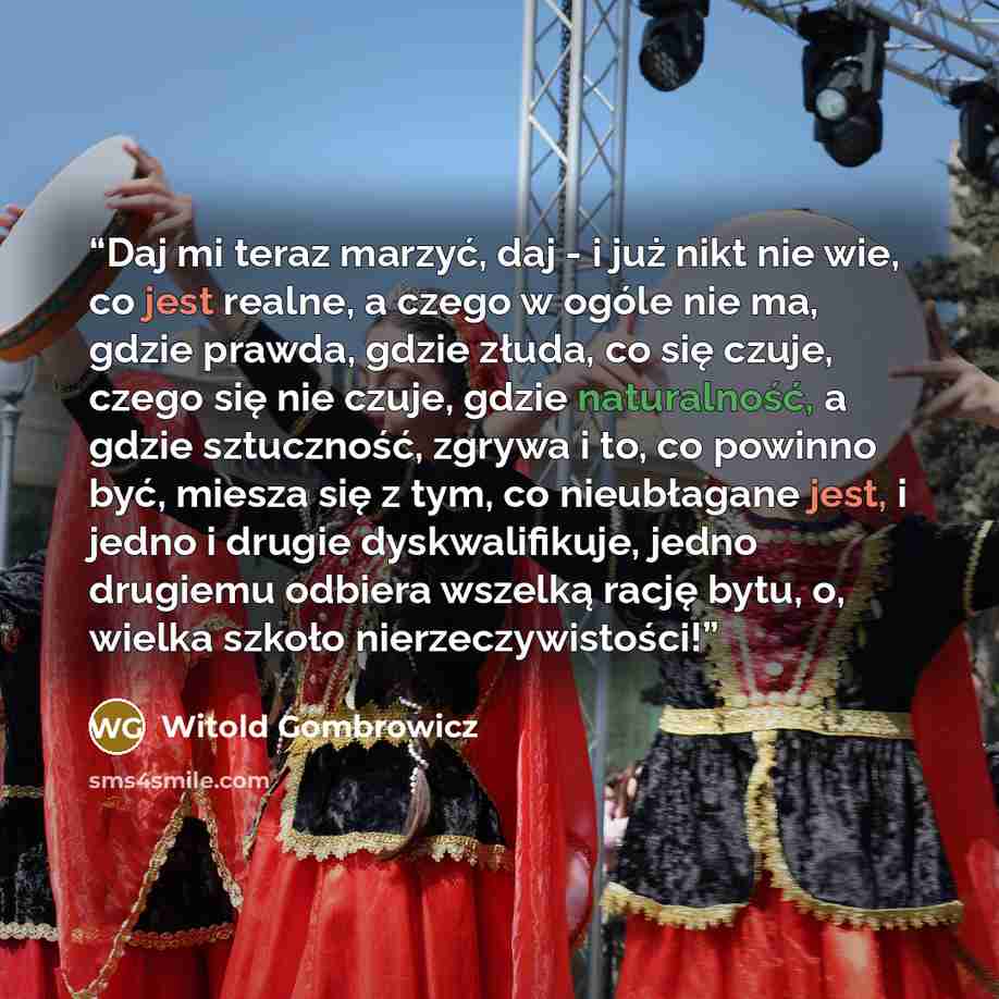“Daj mi teraz marzyć, daj - i już nikt nie wie, co jest realne, a czego w ogóle nie ma, gdzie prawda, gdzie złuda, co się czuje, czego się nie czuje, gdzie naturalność, a gdzie sztuczność, zgrywa i to, co powinno być, miesza się z tym, co nieubłagane jest, i jedno i drugie dyskwalifikuje, jedno…” quote by Witold Gombrowicz