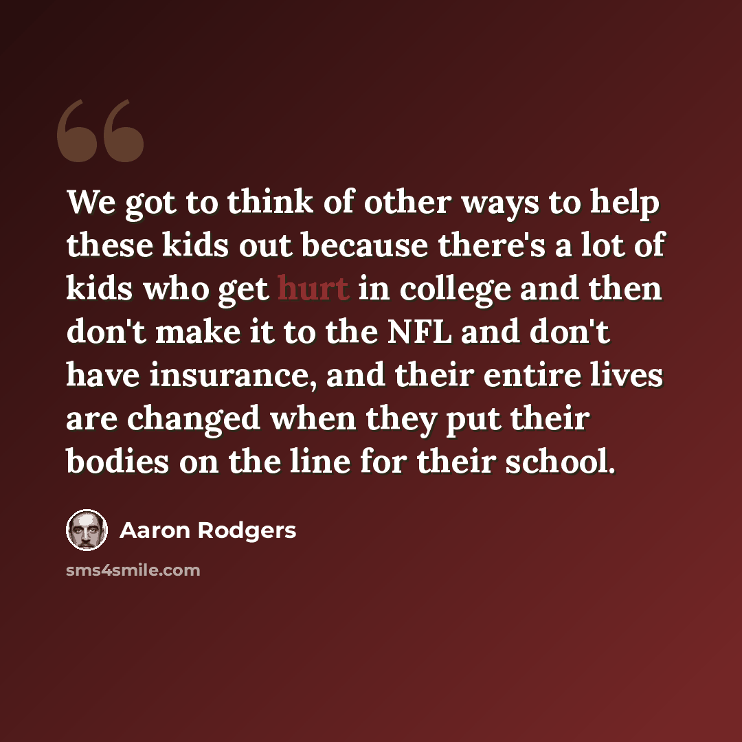 “We got to think of other ways to help these kids out because there's a lot of kids who get hurt in college and then don't make it to the NFL and don't have insurance, and their entire lives are changed when they put their bodies on the line for their school.” quote by Aaron Rodgers