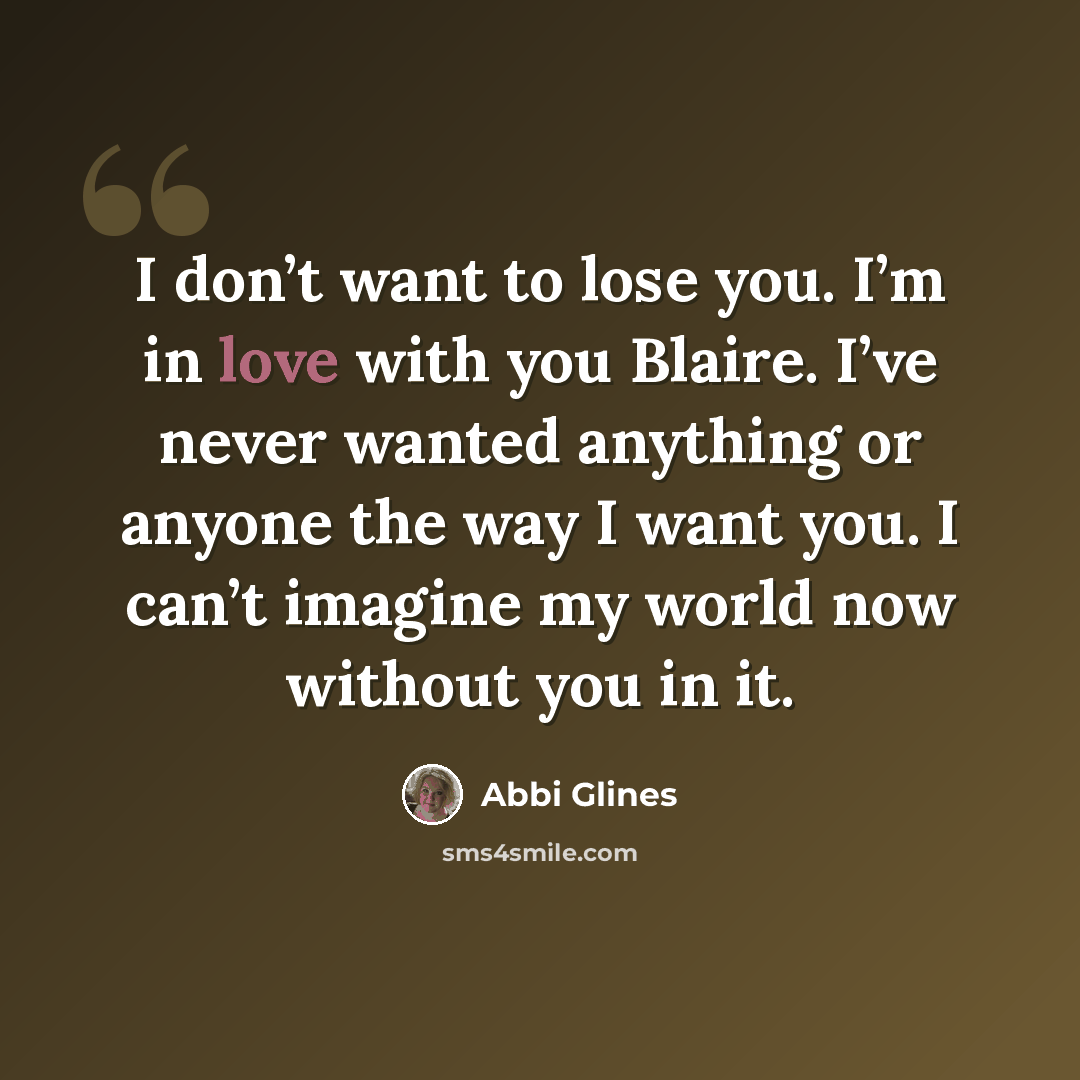 “I don’t want to lose you. I’m in love with you Blaire. I’ve never wanted anything or anyone the way I want you. I can’t imagine my world now without you in it.” quote by Abbi Glines