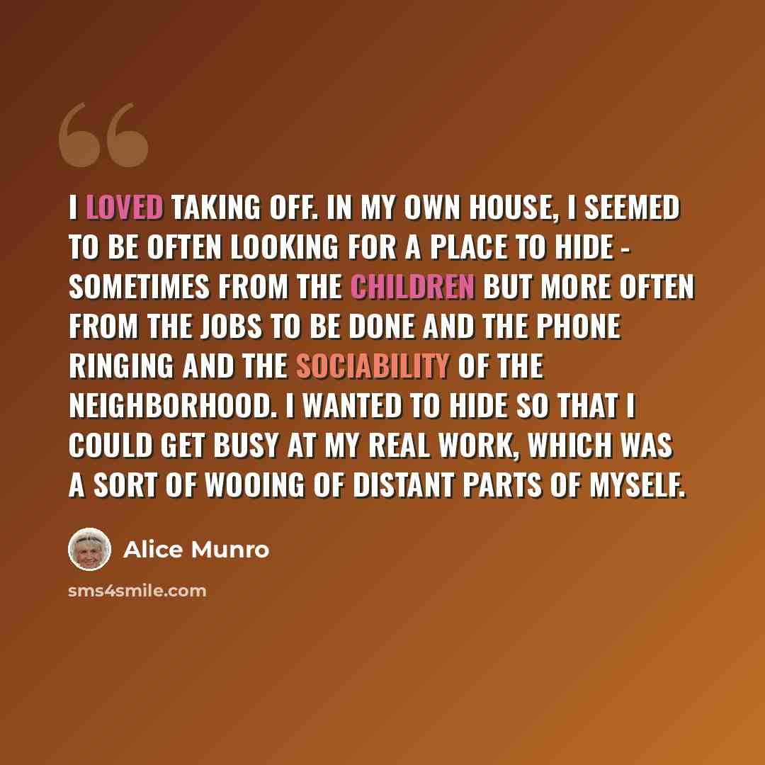“I loved taking off. In my own house, I seemed to be often looking for a place to hide - sometimes from the children but more often from the jobs to be done and the phone ringing and the sociability of the neighborhood. I wanted to hide so that I could get busy at my real work, which was a sort of…” quote by Alice Munro