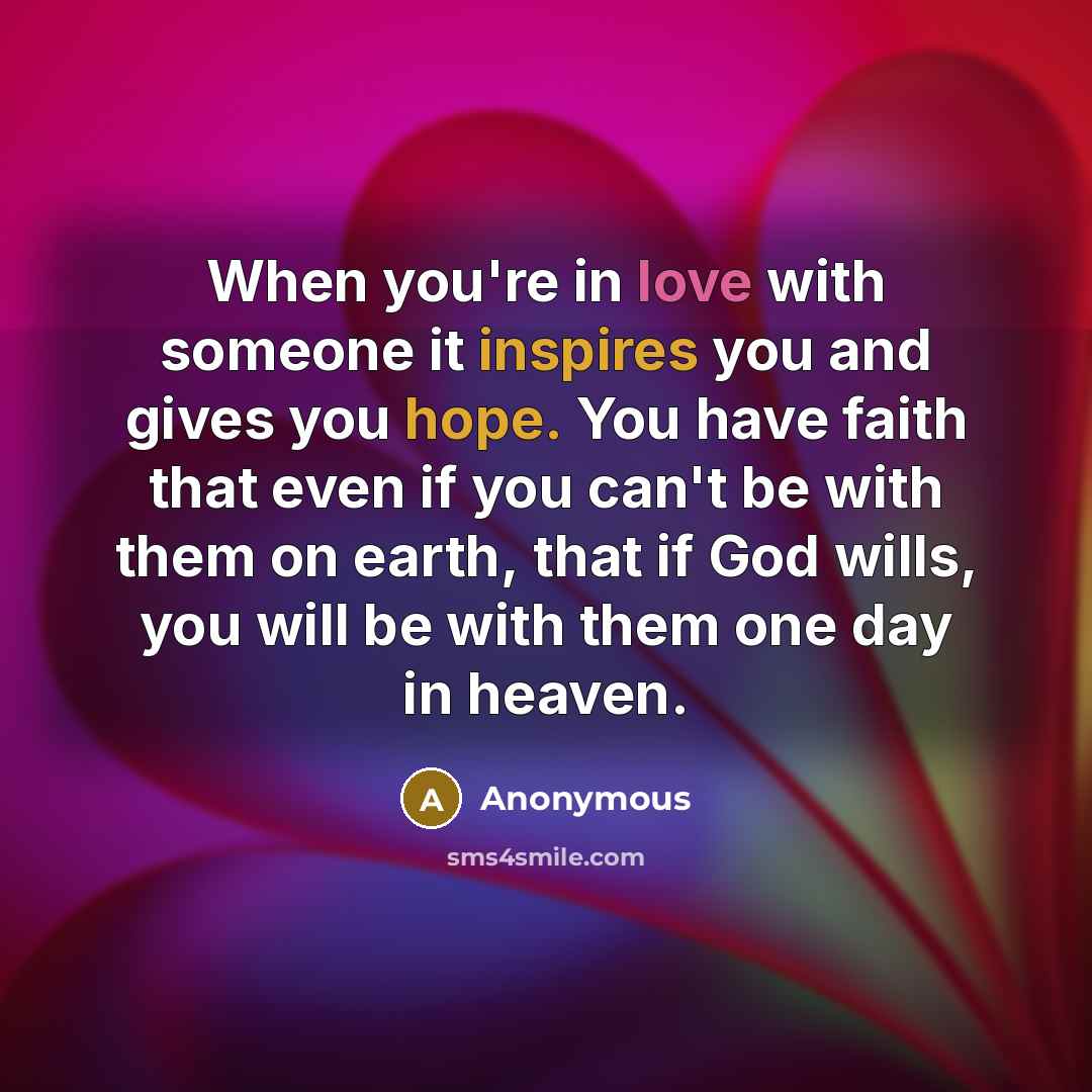 “When you're in love with someone it inspires you and gives you hope. You have faith that even if you can't be with them on earth, that if God wills, you will be with them one day in heaven.” quote by Anonymous