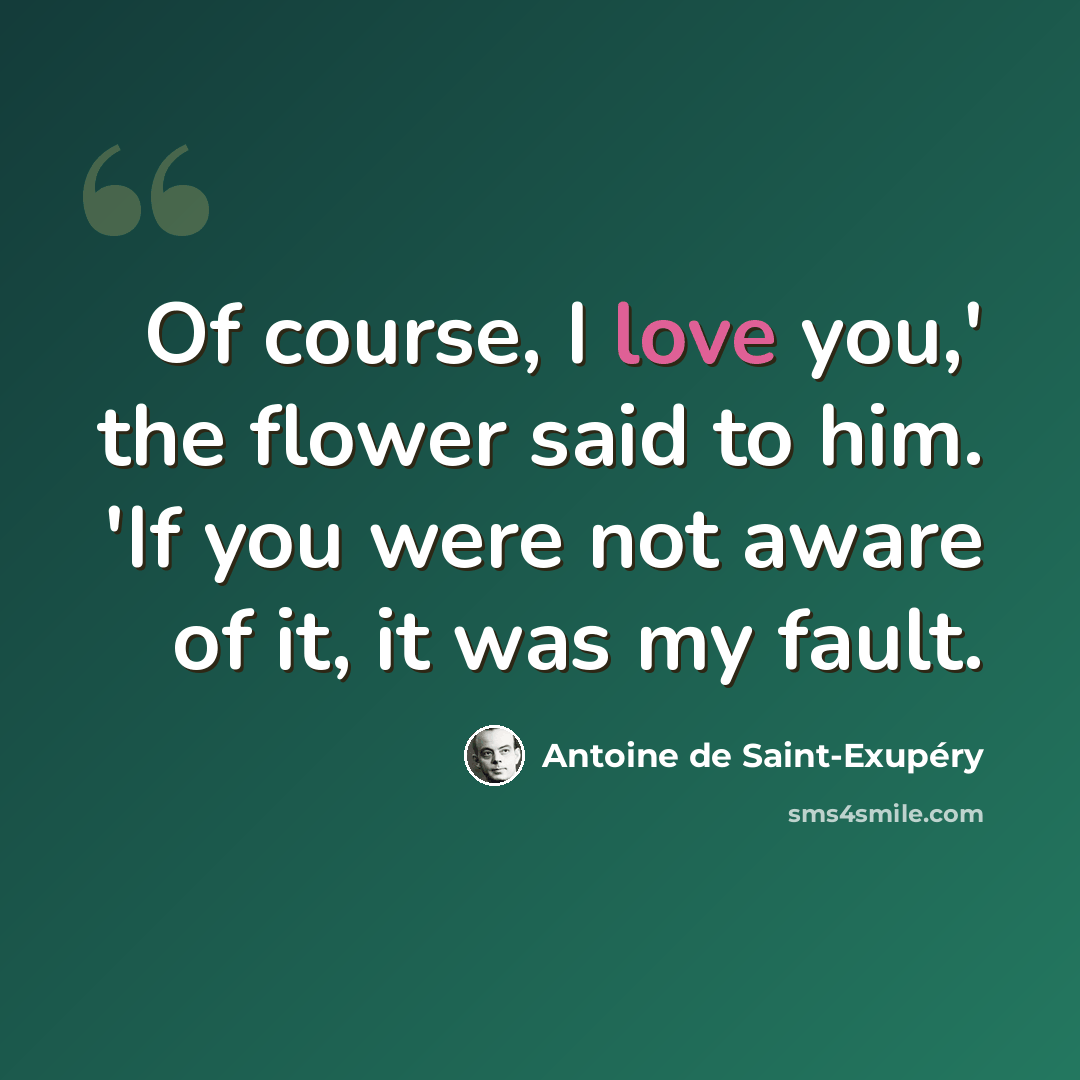 “Of course, I love you,' the flower said to him. 'If you were not aware of it, it was my fault.” quote by Antoine de Saint-Exupery