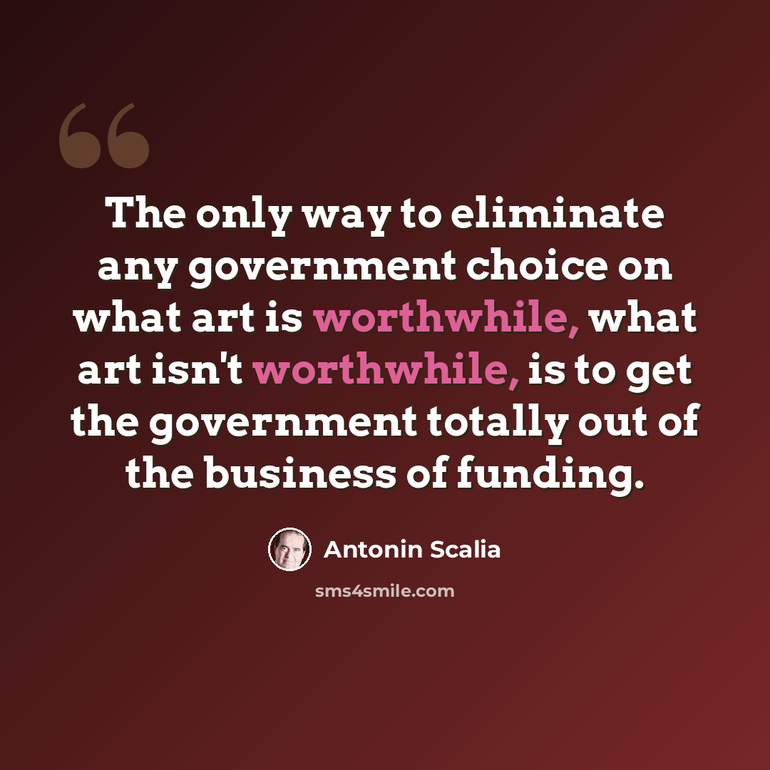 “The only way to eliminate any government choice on what art is worthwhile, what art isn't worthwhile, is to get the government totally out of the business of funding.” quote by Antonin Scalia