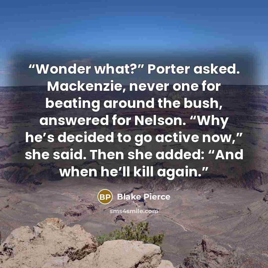 “Wonder what?” Porter asked. Mackenzie, never one for beating around the bush, answered for Nelson. “Why he’s decided to go active now,” she said. Then she added: “And when he’ll kill again.” quote by Blake Pierce