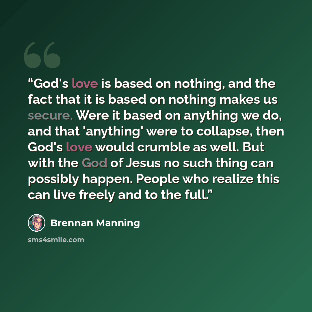 “God's love is based on nothing, and the fact that it is based on nothing makes us secure. Were it based on anything we do, and that 'anything' were to collapse, then God's love would crumble as well. But with the God of Jesus no such thing can possibly happen. People who realize this can live…” quote by Brennan Manning