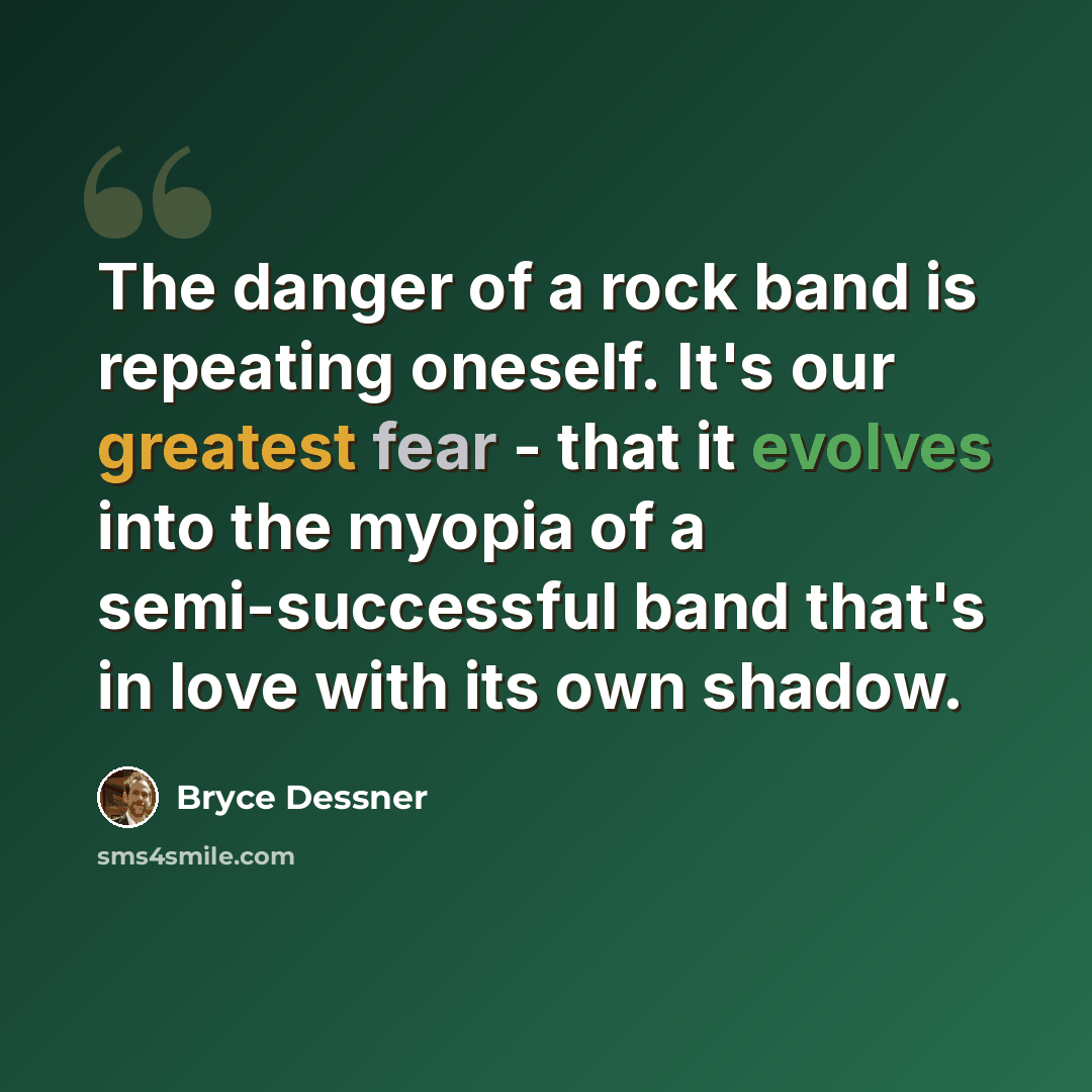 “The danger of a rock band is repeating oneself. It's our greatest fear - that it evolves into the myopia of a semi-successful band that's in love with its own shadow.” quote by Bryce Dessner