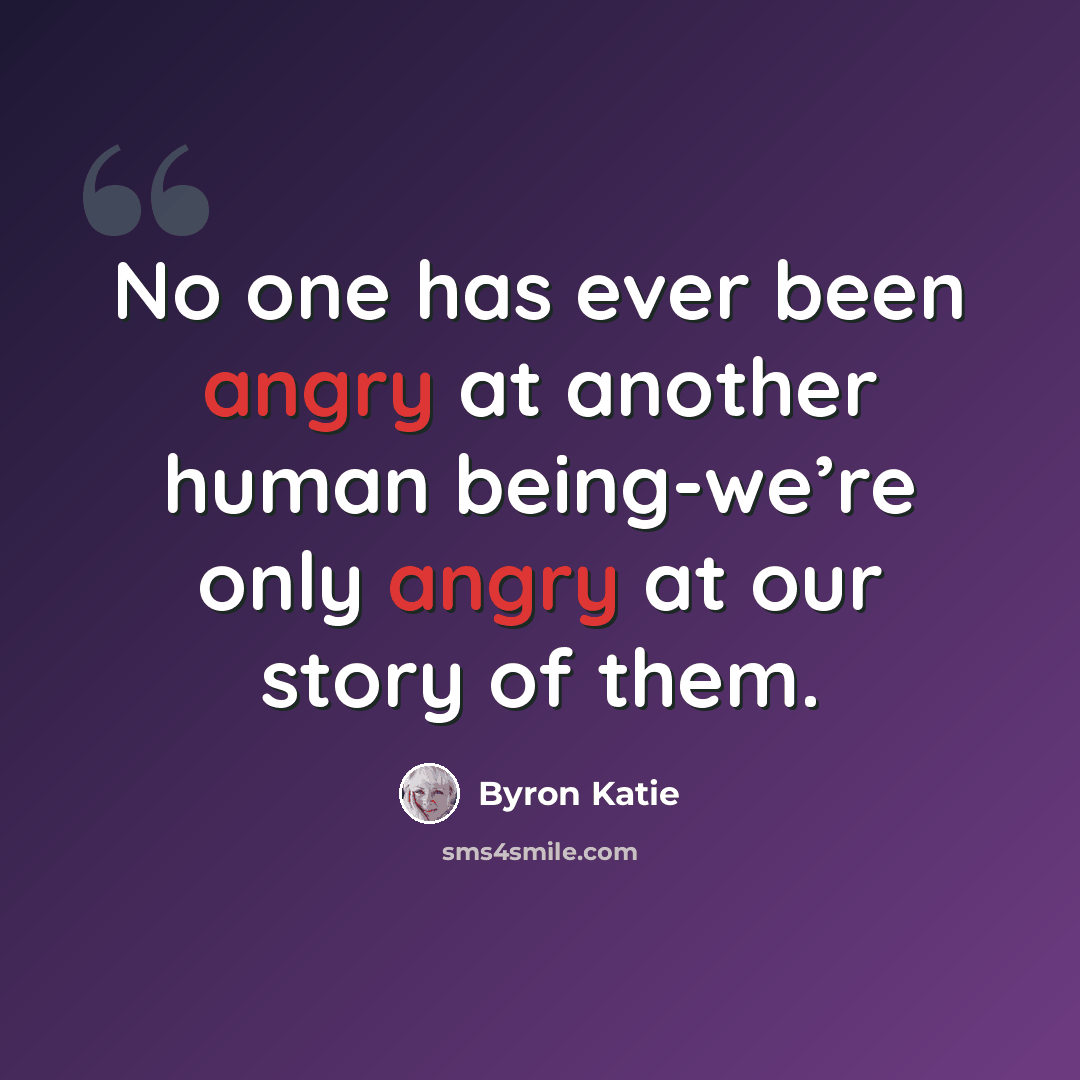 “No one has ever been angry at another human being-we’re only angry at our story of them.” quote by Byron Katie