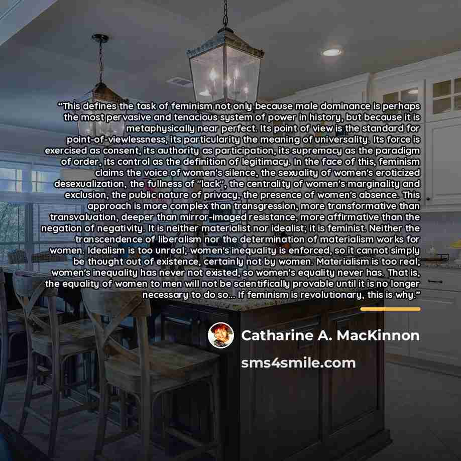 “This defines the task of feminism not only because male dominance is perhaps the most pervasive and tenacious system of power in history, but because it is metaphysically near perfect. Its point of view is the standard for point-of-viewlessness, its particularity the meaning of universality. Its…” quote by Catharine A. MacKinnon