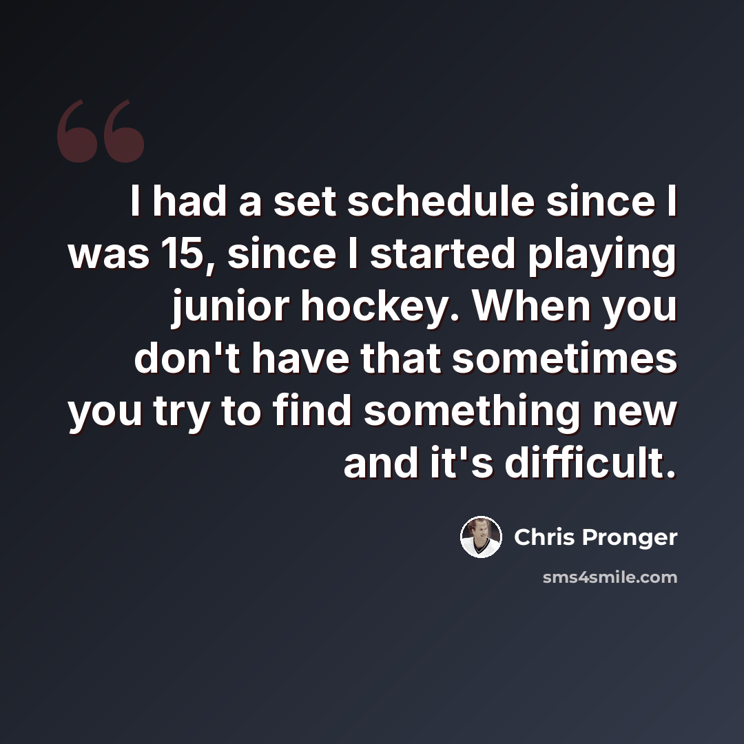 “I had a set schedule since I was 15, since I started playing junior hockey. When you don't have that sometimes you try to find something new and it's difficult.” quote by Chris Pronger