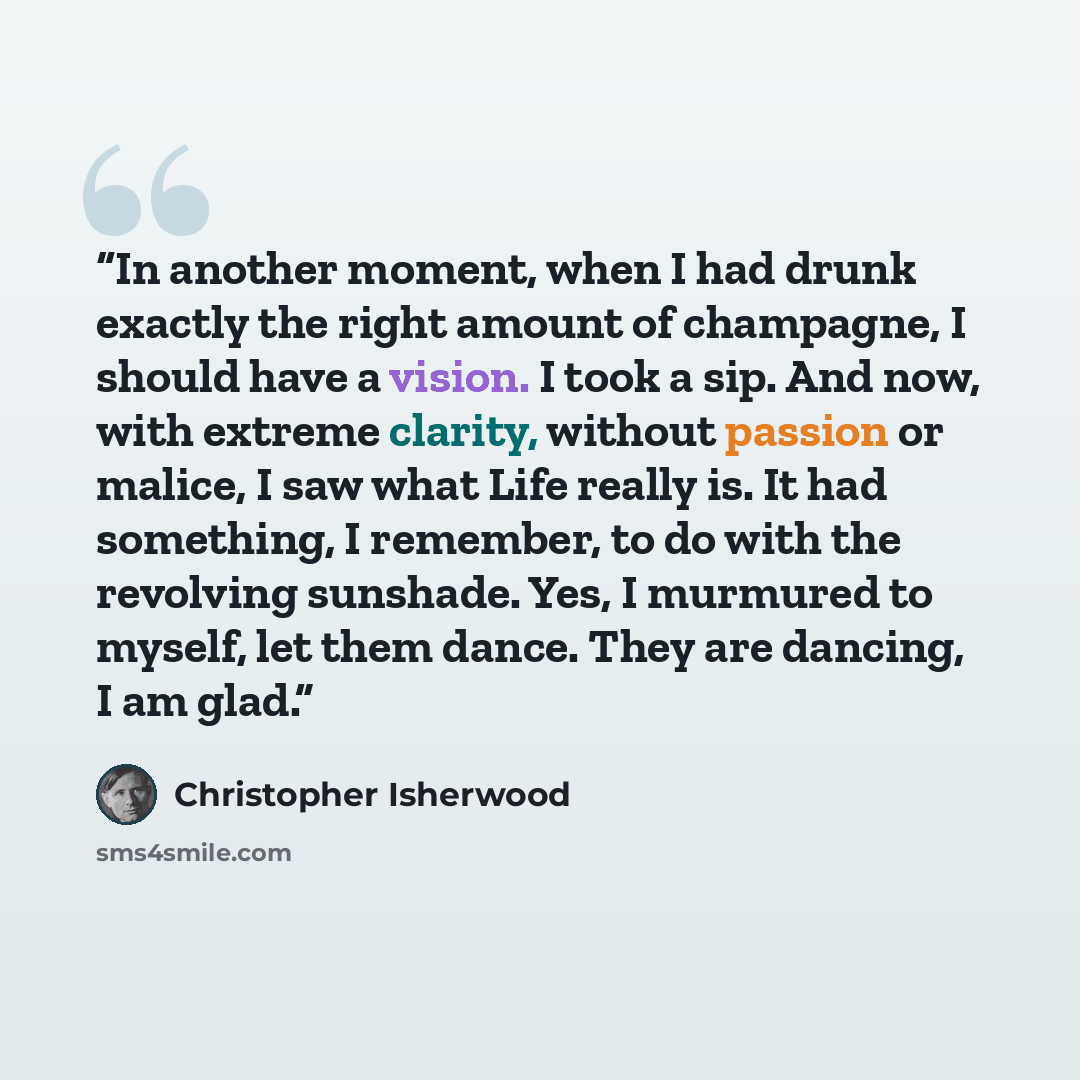“In another moment, when I had drunk exactly the right amount of champagne, I should have a vision. I took a sip. And now, with extreme clarity, without passion or malice, I saw what Life really is. It had something, I remember, to do with the revolving sunshade. Yes, I murmured to myself, let them…” quote by Christopher Isherwood