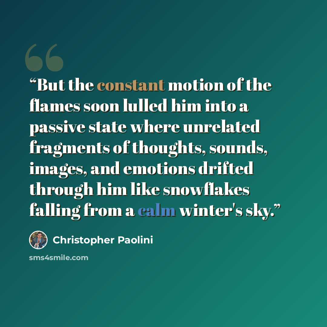 “But the constant motion of the flames soon lulled him into a passive state where unrelated fragments of thoughts, sounds, images, and emotions drifted through him like snowflakes falling from a calm winter's sky.” quote by Christopher Paolini