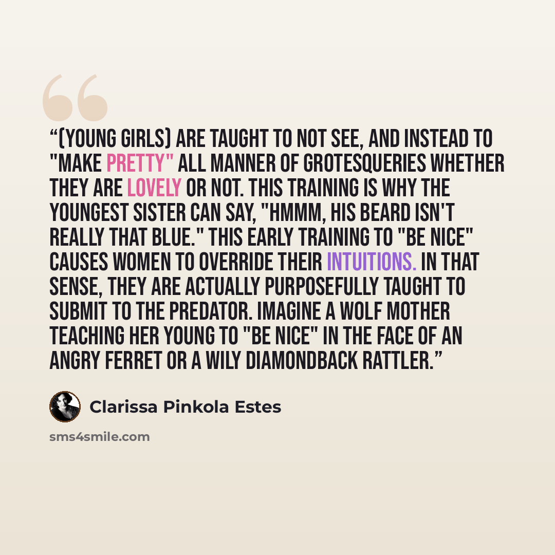 “(Young girls) are taught to not see, and instead to "make pretty" all manner of grotesqueries whether they are lovely or not. This training is why the youngest sister can say, "Hmmm, his beard isn't really that blue." This early training to "be nice" causes women to override their intuitions. In…” quote by Clarissa Pinkola Estés
