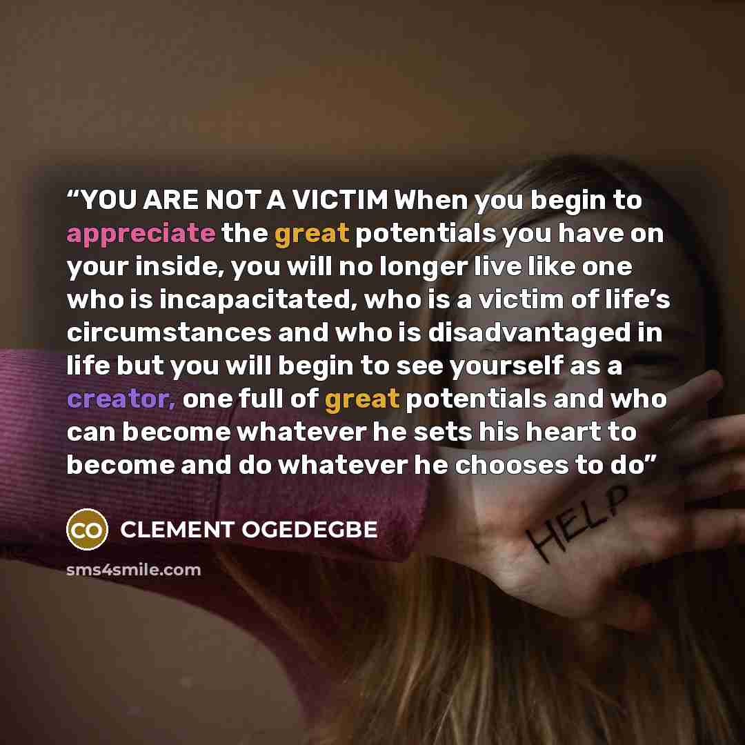 “YOU ARE NOT A VICTIM When you begin to appreciate the great potentials you have on your inside, you will no longer live like one who is incapacitated, who is a victim of life’s circumstances and who is disadvantaged in life but you will begin to see yourself as a creator, one full of great…” quote by CLEMENT OGEDEGBE