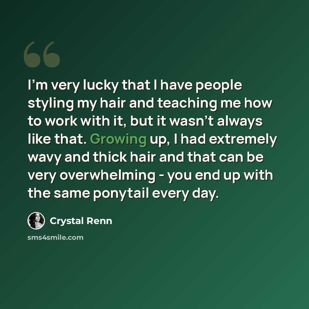 “I'm very lucky that I have people styling my hair and teaching me how to work with it, but it wasn't always like that. Growing up, I had extremely wavy and thick hair and that can be very overwhelming - you end up with the same ponytail every day.” quote by Crystal Renn