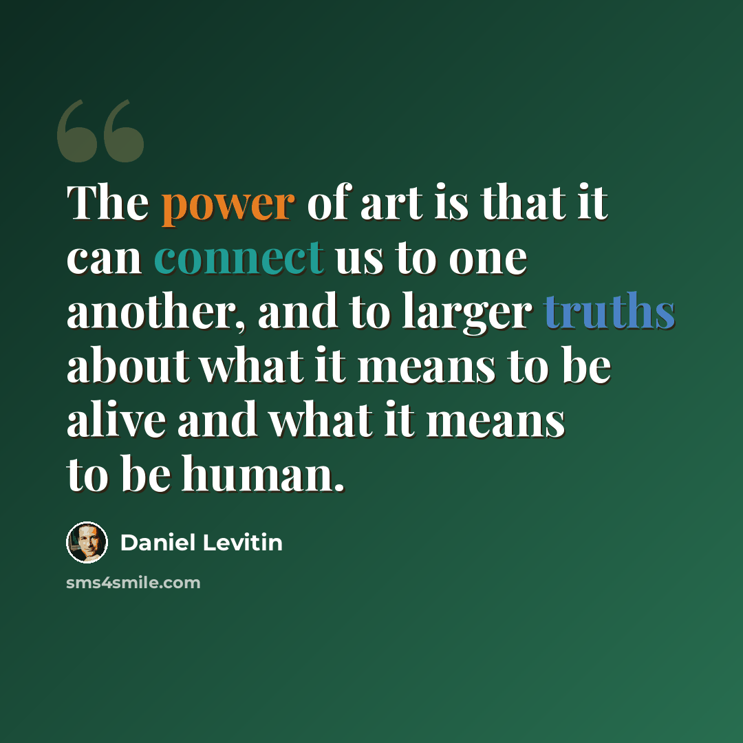 “The power of art is that it can connect us to one another, and to larger truths about what it means to be alive and what it means to be human.” quote by Daniel Levitin