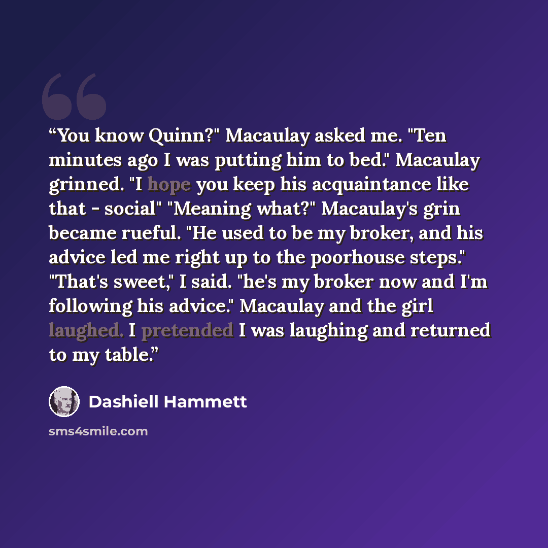 “You know Quinn?" Macaulay asked me. "Ten minutes ago I was putting him to bed." Macaulay grinned. "I hope you keep his acquaintance like that - social" "Meaning what?" Macaulay's grin became rueful. "He used to be my broker, and his advice led me right up to the poorhouse steps." "That's sweet," I…” quote by Dashiell Hammett