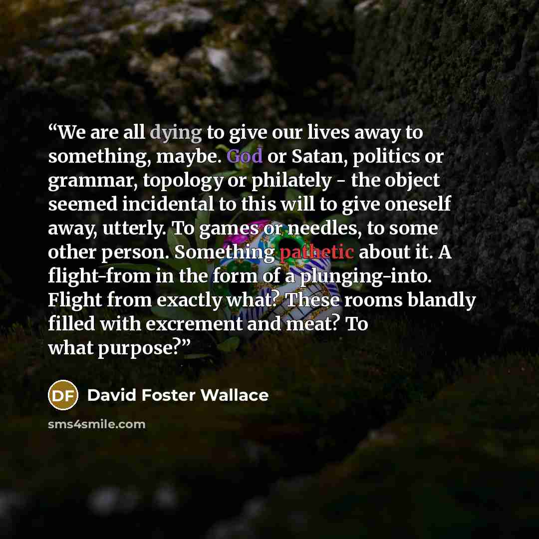 “We are all dying to give our lives away to something, maybe. God or Satan, politics or grammar, topology or philately - the object seemed incidental to this will to give oneself away, utterly. To games or needles, to some other person. Something pathetic about it. A flight-from in the form of a…” quote by David Foster Wallace