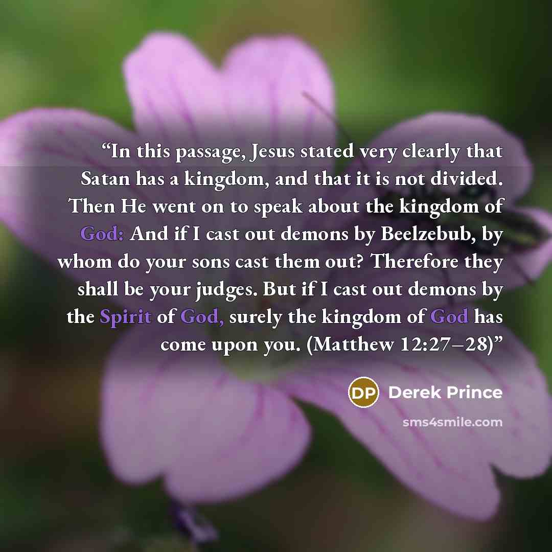 “In this passage, Jesus stated very clearly that Satan has a kingdom, and that it is not divided. Then He went on to speak about the kingdom of God: And if I cast out demons by Beelzebub, by whom do your sons cast them out? Therefore they shall be your judges. But if I cast out demons by the Spirit…” quote by Derek Prince