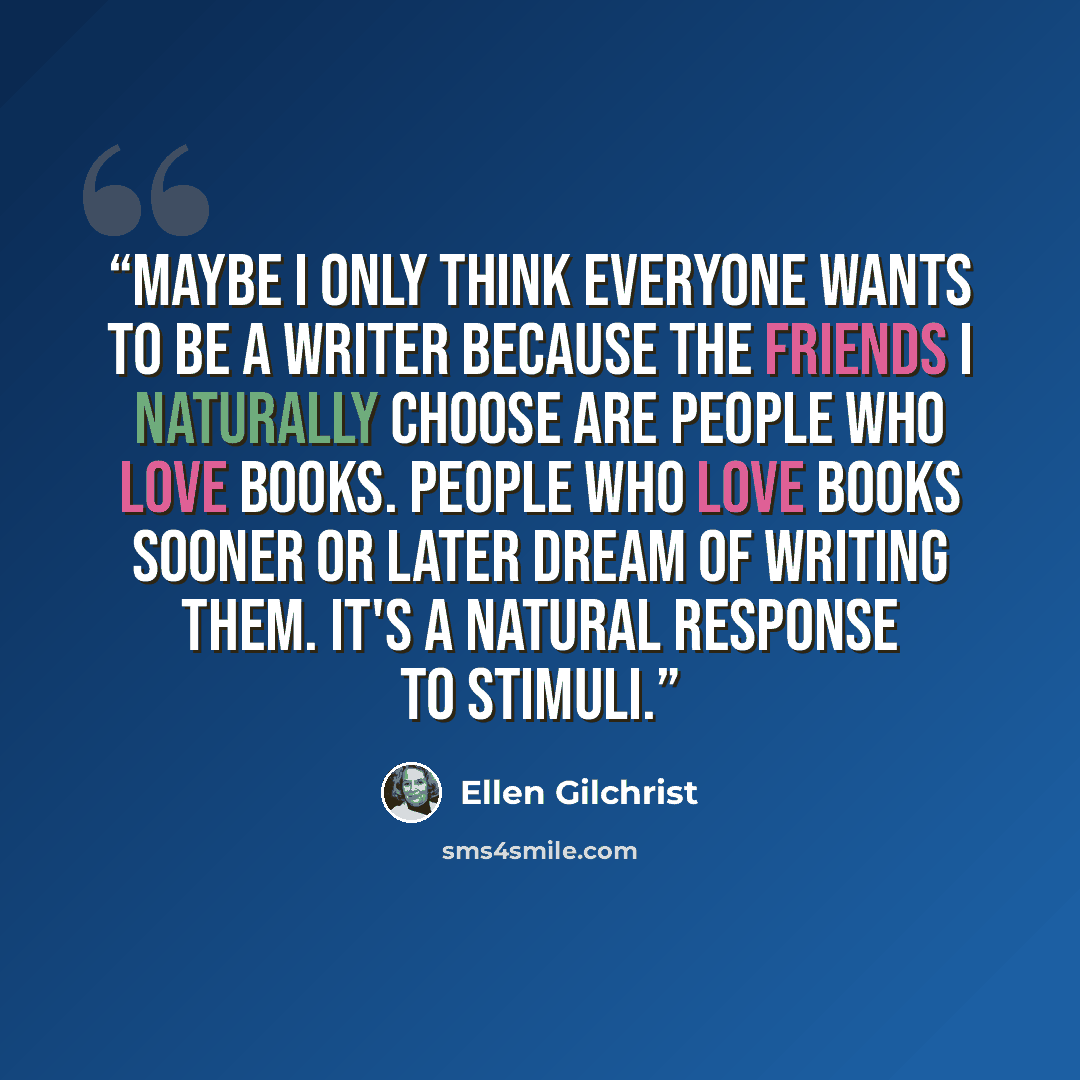 “Maybe I only think everyone wants to be a writer because the friends I naturally choose are people who love books. People who love books sooner or later dream of writing them. It's a natural response to stimuli.” quote by Ellen Gilchrist
