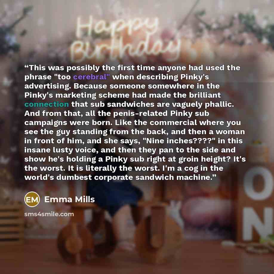“This was possibly the first time anyone had used the phrase "too cerebral" when describing Pinky's advertising. Because someone somewhere in the Pinky's marketing scheme had made the brilliant connection that sub sandwiches are vaguely phallic. And from that, all the penis-related Pinky sub…” quote by Emma Mills