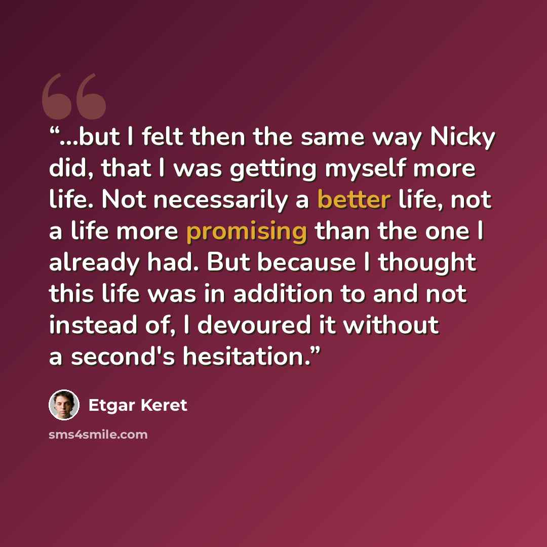 “...but I felt then the same way Nicky did, that I was getting myself more life. Not necessarily a better life, not a life more promising than the one I already had. But because I thought this life was in addition to and not instead of, I devoured it without a second's hesitation.” quote by Etgar Keret