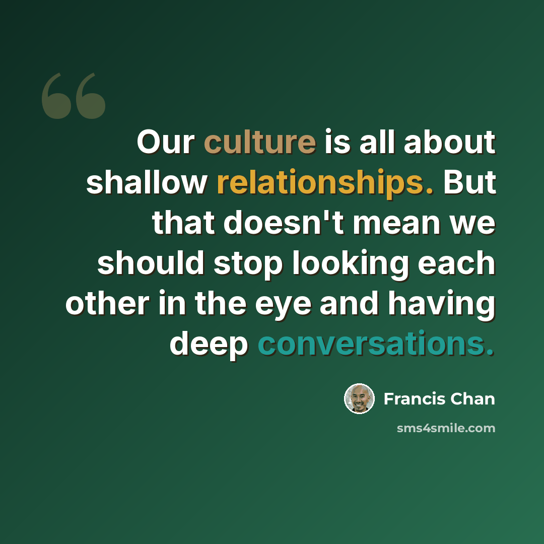 “Our culture is all about shallow relationships. But that doesn't mean we should stop looking each other in the eye and having deep conversations.” quote by Francis Chan