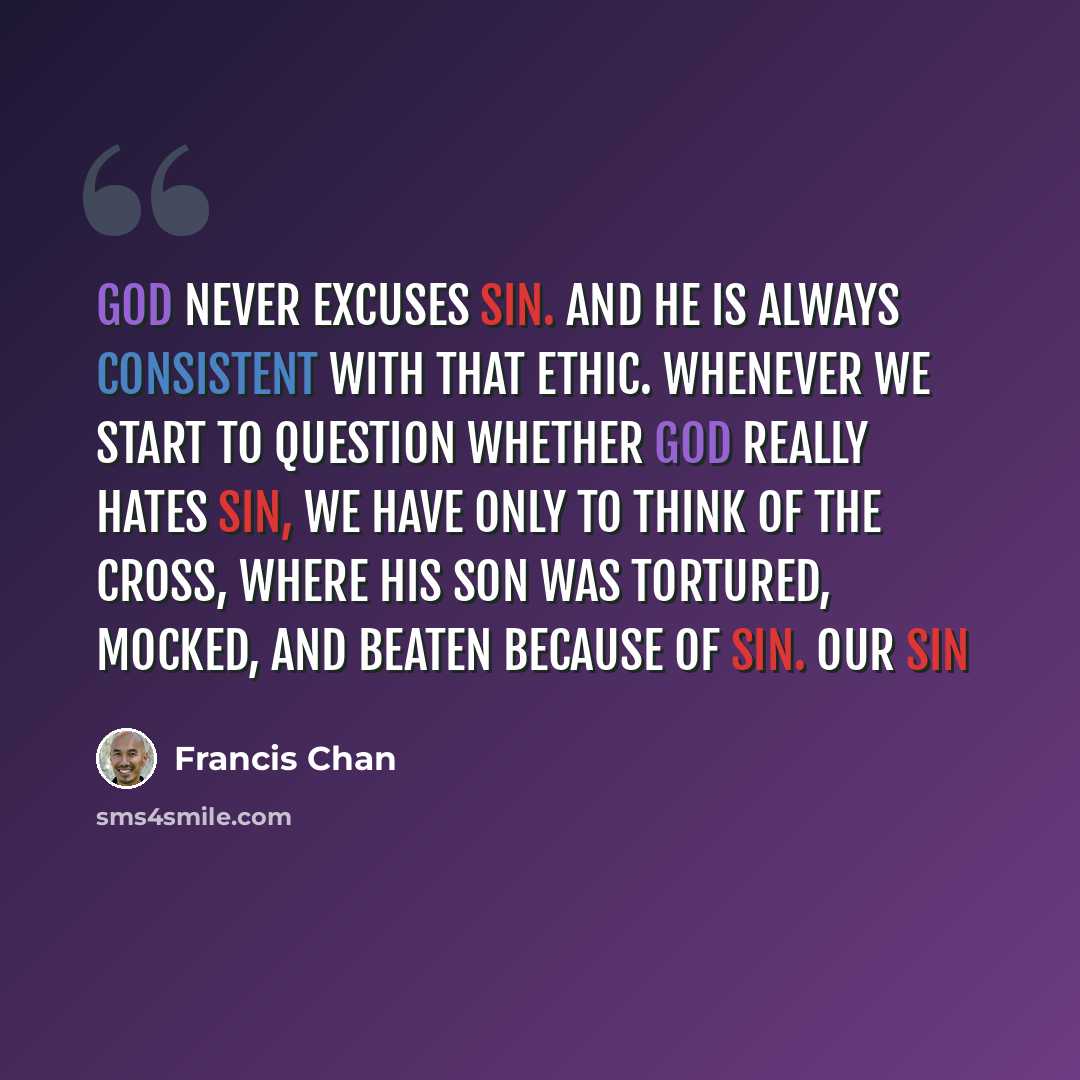 “God never excuses sin. And He is always consistent with that ethic. Whenever we start to question whether God really hates sin, we have only to think of the cross, where His Son was tortured, mocked, and beaten because of sin. Our sin” quote by Francis Chan