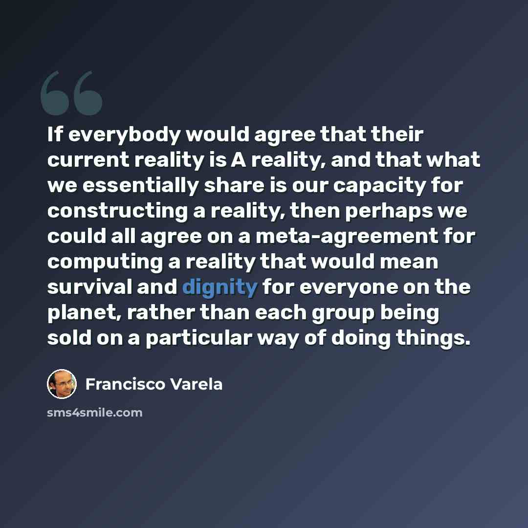 “If everybody would agree that their current reality is A reality, and that what we essentially share is our capacity for constructing a reality, then perhaps we could all agree on a meta-agreement for computing a reality that would mean survival and dignity for everyone on the planet, rather than…” quote by Francisco Varela