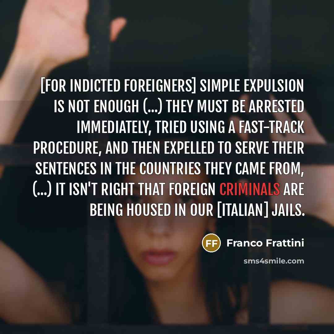 “[for indicted foreigners] simple expulsion is not enough (...) they must be arrested immediately, tried using a fast-track procedure, and then expelled to serve their sentences in the countries they came from, (...) it isn't right that foreign criminals are being housed in our [Italian] jails.” quote by Franco Frattini